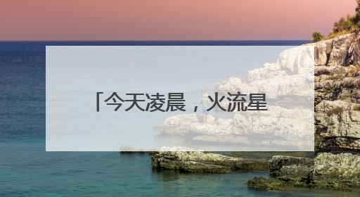 今天凌晨，火流星照亮北京夜空！你看（听）到了吗？