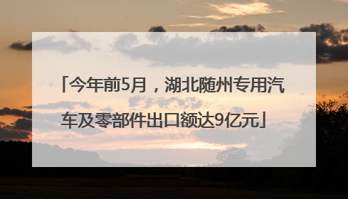 今年前5月，湖北随州专用汽车及零部件出口额达9亿元