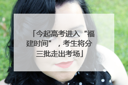 今起高考进入“福建时间”，考生将分三批走出考场