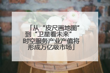 从“皮尺画地图”到“卫星看未来” 时空服务产业产值将形成万亿级市场