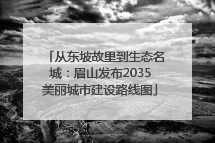 从东坡故里到生态名城：眉山发布2035美丽城市建设路线图
