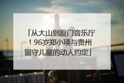 从大山到厦门音乐厅！96岁郑小瑛与贵州留守儿童的动人约定