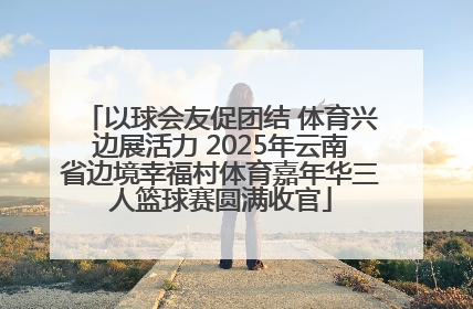 以球会友促团结 体育兴边展活力 2025年云南省边境幸福村体育嘉年华三人篮球赛圆满收官