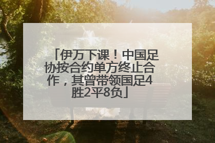 伊万下课！中国足协按合约单方终止合作，其曾带领国足4胜2平8负