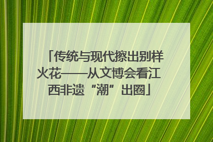 传统与现代擦出别样火花——从文博会看江西非遗“潮”出圈