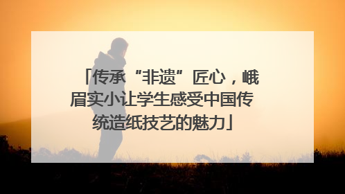 传承“非遗”匠心，峨眉实小让学生感受中国传统造纸技艺的魅力