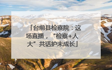 台前县检察院：这场直播，“检察+人大”共话护未成长