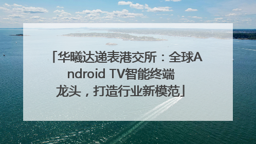 华曦达递表港交所：全球Android TV智能终端龙头，打造行业新模范