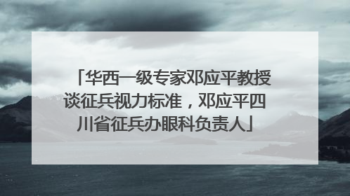 华西一级专家邓应平教授谈征兵视力标准，邓应平四川省征兵办眼科负责人