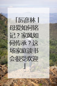 厉彦林丨母爱如何铭记？家风如何传承？这场家庭读书会很受欢迎