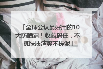 全球公认最好用的10大防晒霜！收藏码住，不挑肤质清爽不搓泥