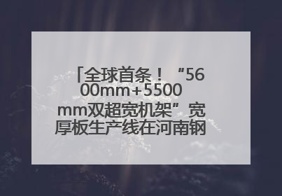 全球首条！“5600mm+5500mm双超宽机架”宽厚板生产线在河南钢铁集团全线贯通