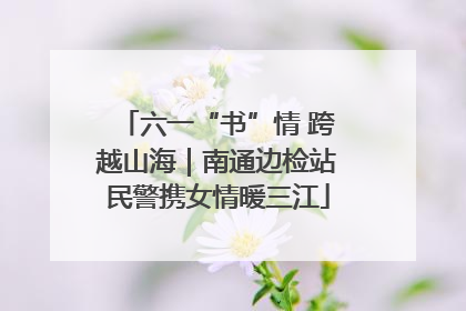 六一“书”情 跨越山海｜南通边检站民警携女情暖三江