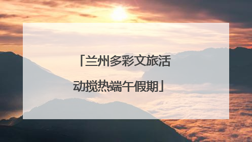 兰州多彩文旅活动搅热端午假期