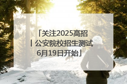 关注2025高招丨公安院校招生测试6月19日开始