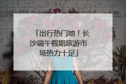 出行热门地！长沙端午假期旅游市场热力十足