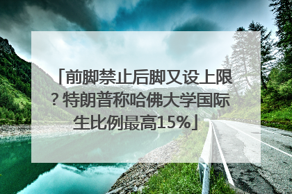 前脚禁止后脚又设上限？特朗普称哈佛大学国际生比例最高15%