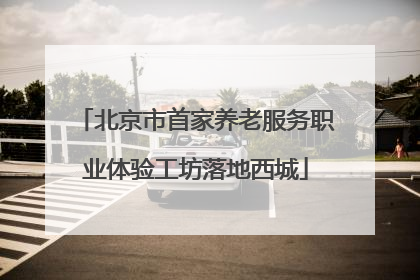 北京市首家养老服务职业体验工坊落地西城