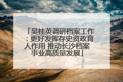 吴桂英调研档案工作：更好发挥存史资政育人作用 推动长沙档案事业高质量发展
