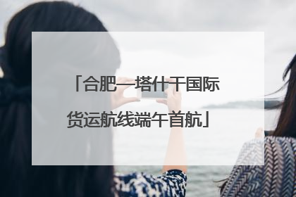 合肥—塔什干国际货运航线端午首航