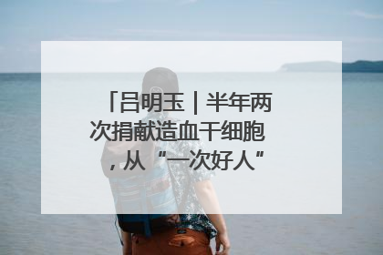 吕明玉｜半年两次捐献造血干细胞，从“一次好人”到“一生好人”