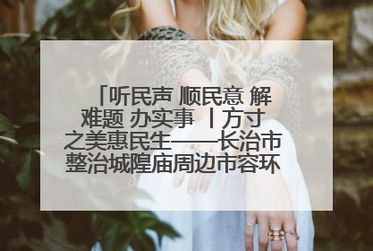 听民声 顺民意 解难题 办实事 丨方寸之美惠民生——长治市整治城隍庙周边市容环境提升城市品质