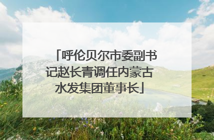 呼伦贝尔市委副书记赵长青调任内蒙古水发集团董事长