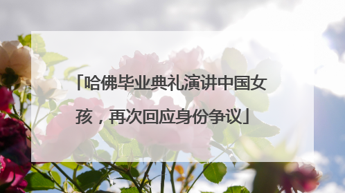哈佛毕业典礼演讲中国女孩，再次回应身份争议