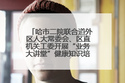 哈市二院联合道外区人大常委会、区直机关工委开展“业务大讲堂”健康知识培训暨大型义诊活动
