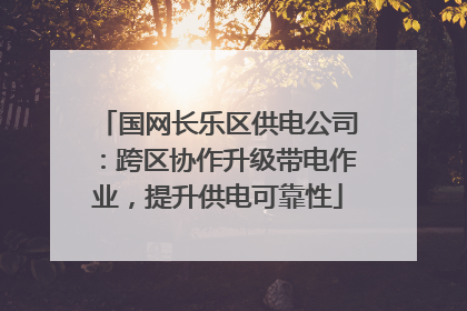 国网长乐区供电公司：跨区协作升级带电作业，提升供电可靠性
