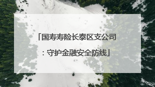 国寿寿险长泰区支公司：守护金融安全防线