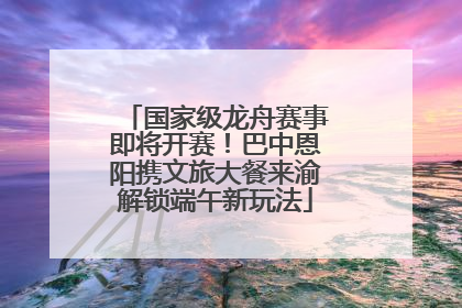 国家级龙舟赛事即将开赛！巴中恩阳携文旅大餐来渝解锁端午新玩法