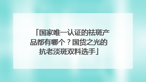 国家唯一认证的祛斑产品都有哪个？国货之光的抗老淡斑双料选手