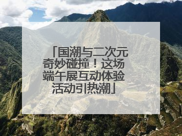 国潮与二次元奇妙碰撞！这场端午展互动体验活动引热潮