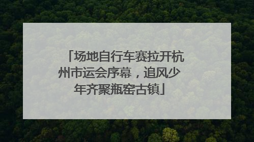 场地自行车赛拉开杭州市运会序幕，追风少年齐聚瓶窑古镇