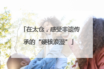 在太仓，感受非遗传承的“硬核浪漫”