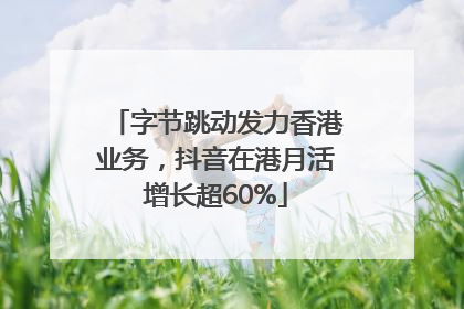 字节跳动发力香港业务，抖音在港月活增长超60%