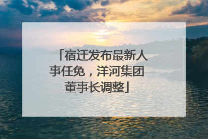 宿迁发布最新人事任免，洋河集团董事长调整