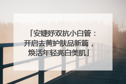 安婕妤双抗小白管：开启去黄护肤品新篇，焕活年轻亮白美肌