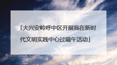 大兴安岭呼中区开展我在新时代文明实践中心过端午活动