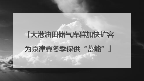 大港油田储气库群加快扩容 为京津冀冬季保供“蓄能”