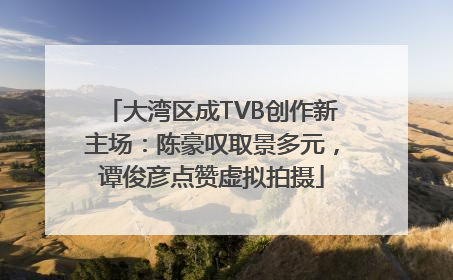 大湾区成TVB创作新主场：陈豪叹取景多元，谭俊彦点赞虚拟拍摄