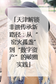 天津解锁非遗传承新路径：从“窑火孤盏”到“数字资产”的破圈实践