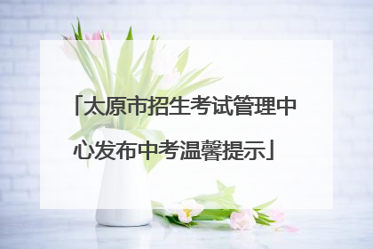 太原市招生考试管理中心发布中考温馨提示