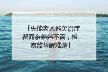 失能老人拖欠治疗费而亲弟弟不管，检察监督解难题