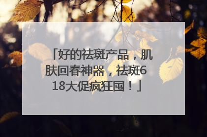 好的祛斑产品，肌肤回春神器，祛斑618大促疯狂囤！