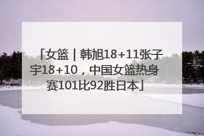 女篮｜韩旭18+11张子宇18+10，中国女篮热身赛101比92胜日本