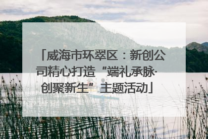 威海市环翠区：新创公司精心打造“端礼承脉·创聚新生”主题活动