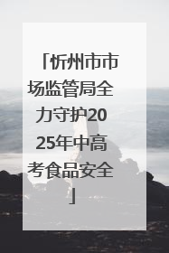 忻州市市场监管局全力守护2025年中高考食品安全