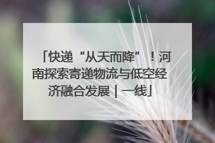 快递“从天而降”！河南探索寄递物流与低空经济融合发展｜一线